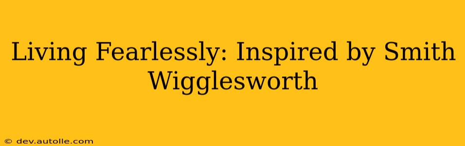 Living Fearlessly: Inspired by Smith Wigglesworth